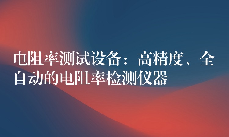 电阻率测试设备:高精度、全自动的电阻率检测仪器