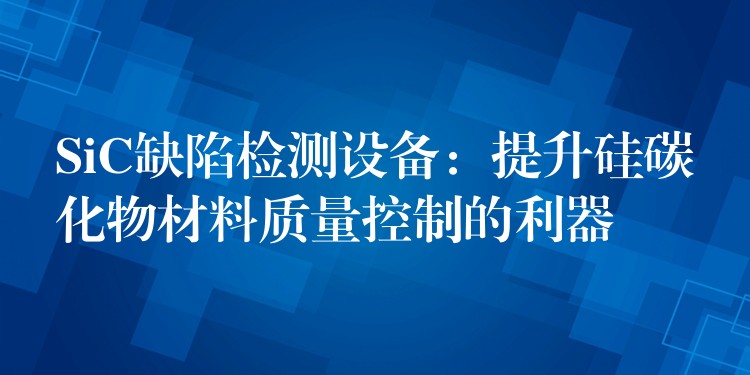 SiC缺陷检测设备:提升硅碳化物材料质量控制的利器