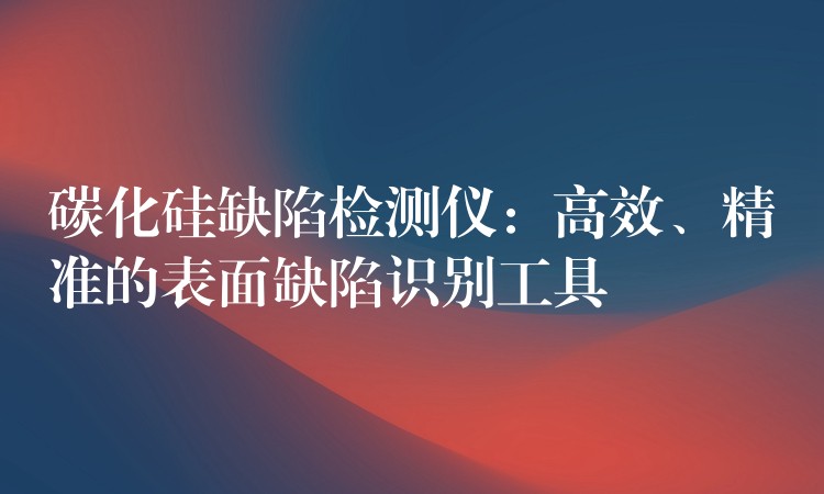 碳化硅缺陷检测仪:高效、精准的表面缺陷识别工具
