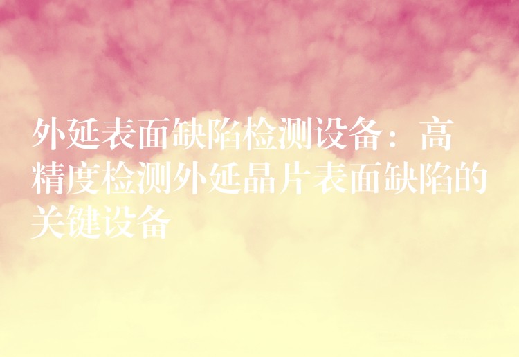 外延表面缺陷检测设备：高精度检测外延晶片表面缺陷的关键设备