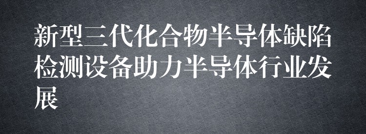 新型三代化合物半导体缺陷检测设备助力半导体行业发展