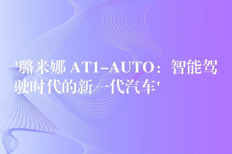 ‘璐米娜 AT1-AUTO：智能驾驶时代的新一代汽车’
