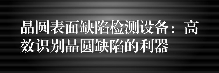 晶圆表面缺陷检测设备：高效识别晶圆缺陷的利器
