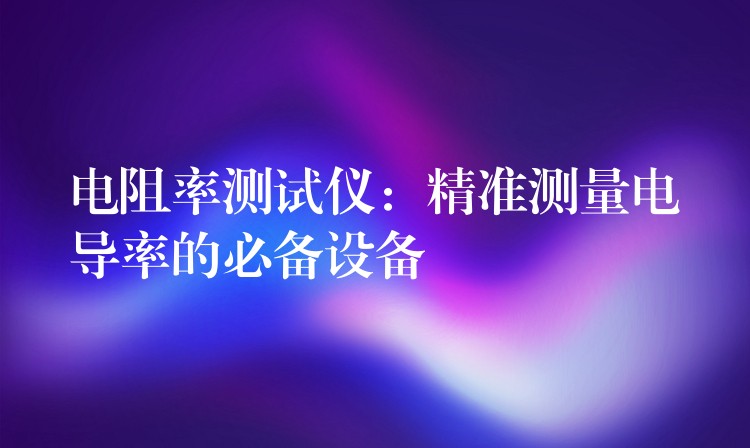 电阻率测试仪:精准测量电导率的必备设备