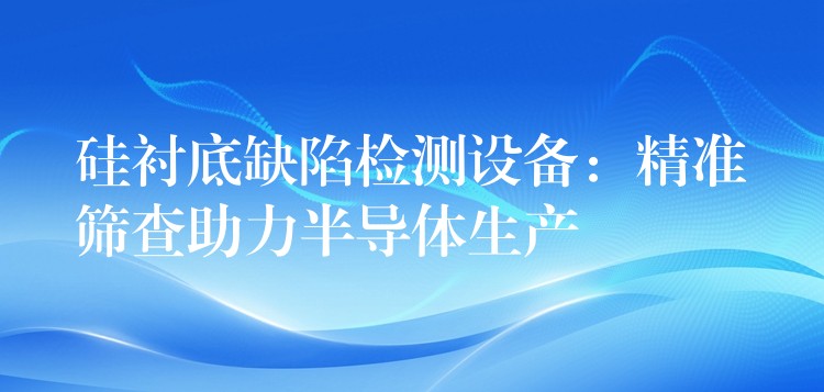 硅衬底缺陷检测设备：精准筛查助力半导体生产