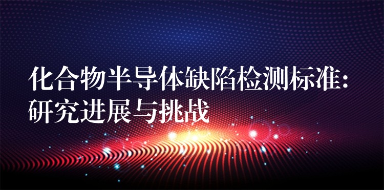 化合物半导体缺陷检测标准: 研究进展与挑战