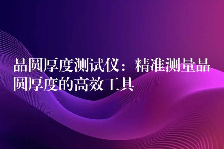 晶圆厚度测试仪:精准测量晶圆厚度的高效工具