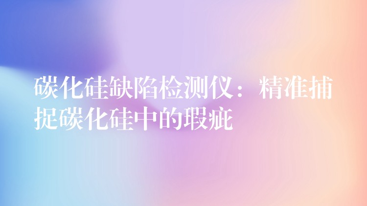 碳化硅缺陷检测仪:精准捕捉碳化硅中的瑕疵