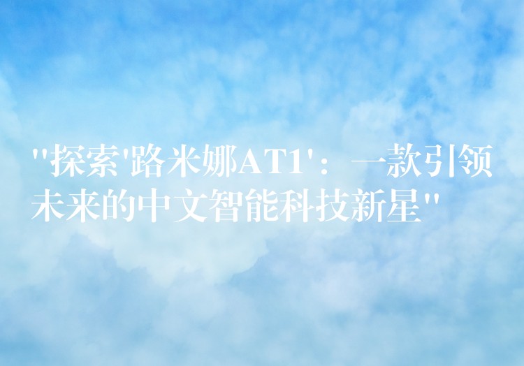 “探索’路米娜AT1’:一款引领未来的中文智能科技新星”
