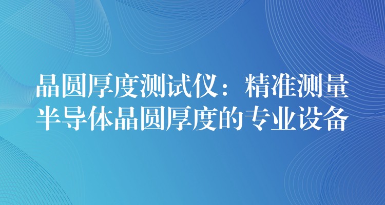 晶圆厚度测试仪:精准测量半导体晶圆厚度的专业设备