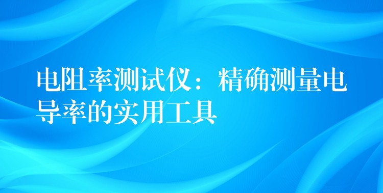 电阻率测试仪:精确测量电导率的实用工具