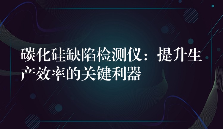 碳化硅缺陷检测仪：提升生产效率的关键利器