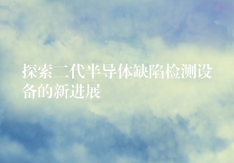 探索二代半导体缺陷检测设备的新进展