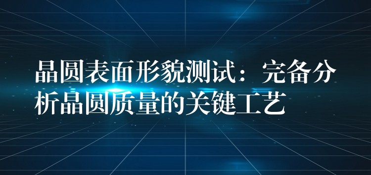 晶圆表面形貌测试:完备分析晶圆质量的关键工艺