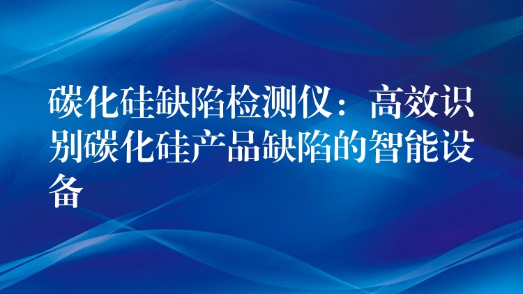 碳化硅缺陷检测仪:高效识别碳化硅产品缺陷的智能设备