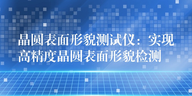 晶圆表面形貌测试仪:实现高精度晶圆表面形貌检测