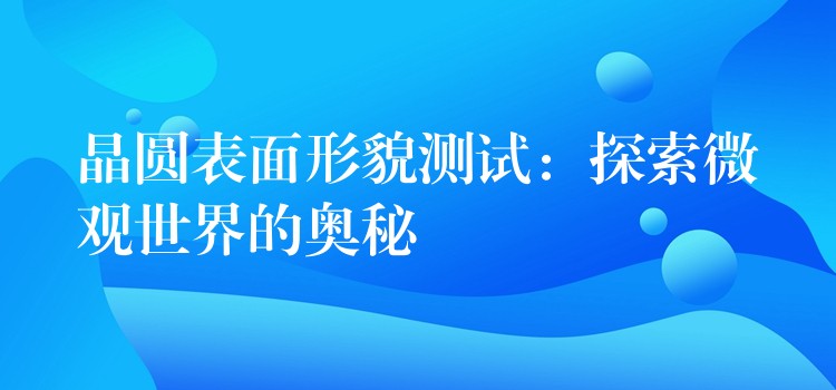 晶圆表面形貌测试：探索微观世界的奥秘