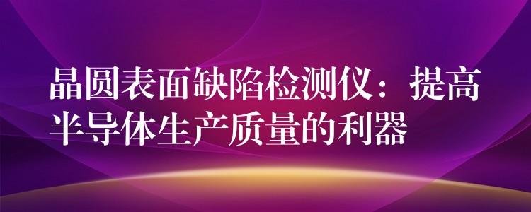 晶圆表面缺陷检测仪：提高半导体生产质量的利器