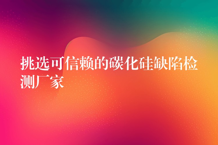 挑选可信赖的碳化硅缺陷检测厂家