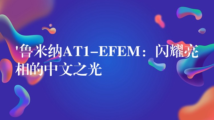 ‘鲁米纳AT1-EFEM：闪耀亮相的中文之光