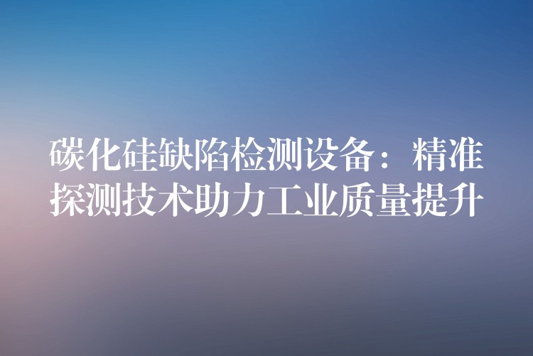 碳化硅缺陷检测设备:精准探测技术助力工业质量提升