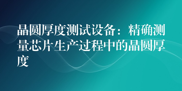晶圆厚度测试设备：精确测量芯片生产过程中的晶圆厚度