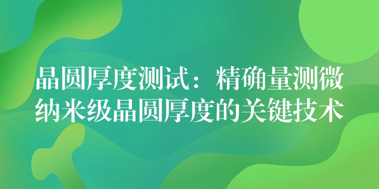 晶圆厚度测试：精确量测微纳米级晶圆厚度的关键技术