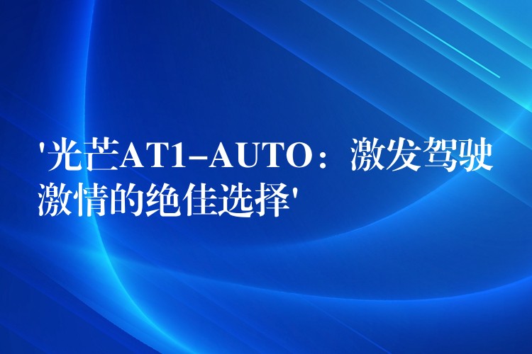 ‘光芒AT1-AUTO：激发驾驶激情的绝佳选择’
