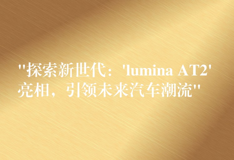“探索新世代:’lumina AT2′ 亮相,引领未来汽车潮流”