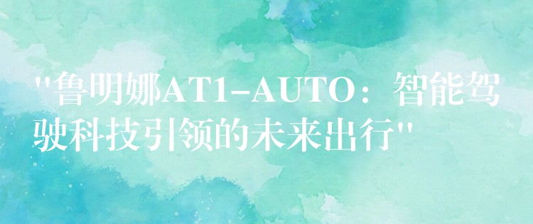 “鲁明娜AT1-AUTO:智能驾驶科技引领的未来出行”