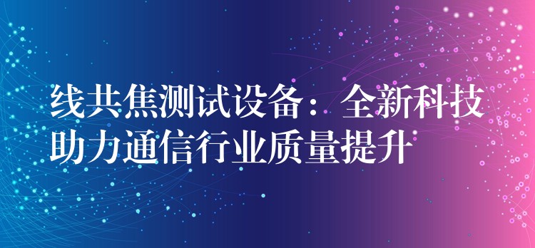 线共焦测试设备:全新科技助力通信行业质量提升