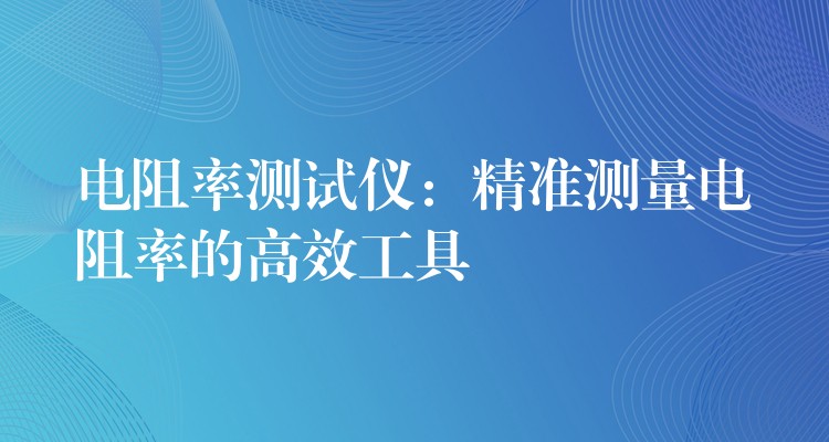 电阻率测试仪:精准测量电阻率的高效工具
