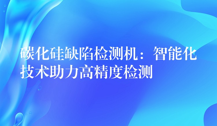 碳化硅缺陷检测机:智能化技术助力高精度检测