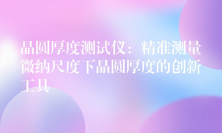 晶圆厚度测试仪：精准测量微纳尺度下晶圆厚度的创新工具
