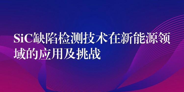 SiC缺陷检测技术在新能源领域的应用及挑战