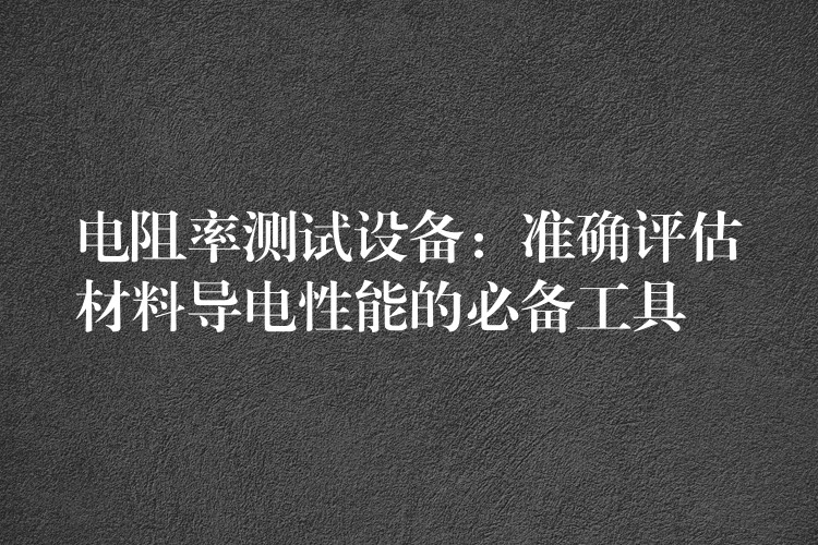 电阻率测试设备:准确评估材料导电性能的必备工具