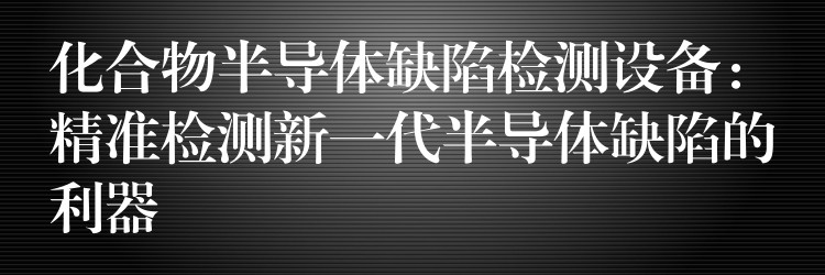 化合物半导体缺陷检测设备:精准检测新一代半导体缺陷的利器