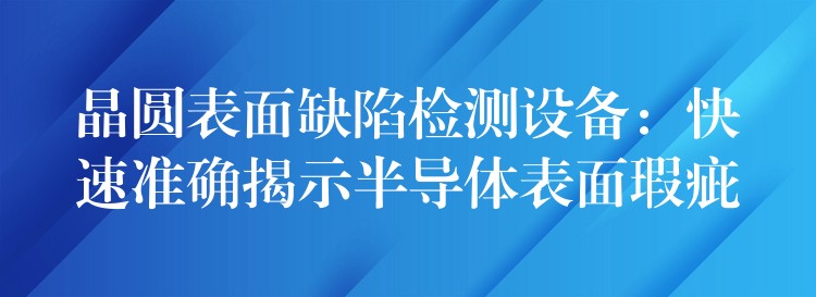 晶圆表面缺陷检测设备:快速准确揭示半导体表面瑕疵
