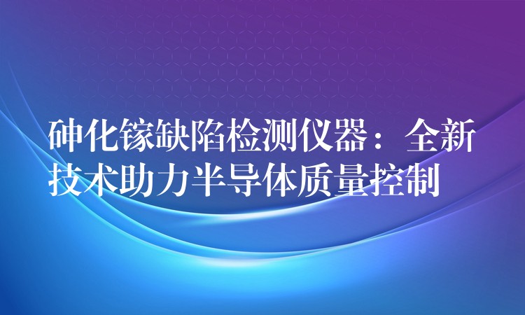 砷化镓缺陷检测仪器:全新技术助力半导体质量控制