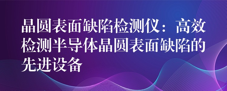 晶圆表面缺陷检测仪：高效检测半导体晶圆表面缺陷的先进设备