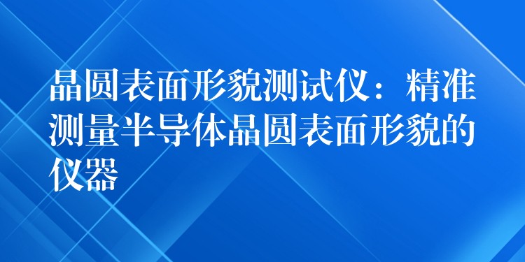 晶圆表面形貌测试仪:精准测量半导体晶圆表面形貌的仪器