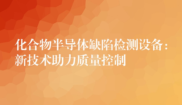 化合物半导体缺陷检测设备:新技术助力质量控制
