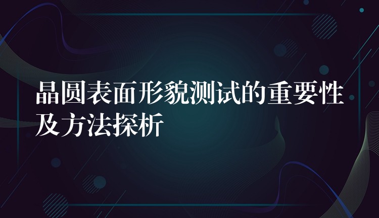 晶圆表面形貌测试的重要性及方法探析