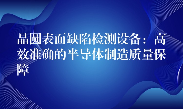 晶圆表面缺陷检测设备:高效准确的半导体制造质量保障