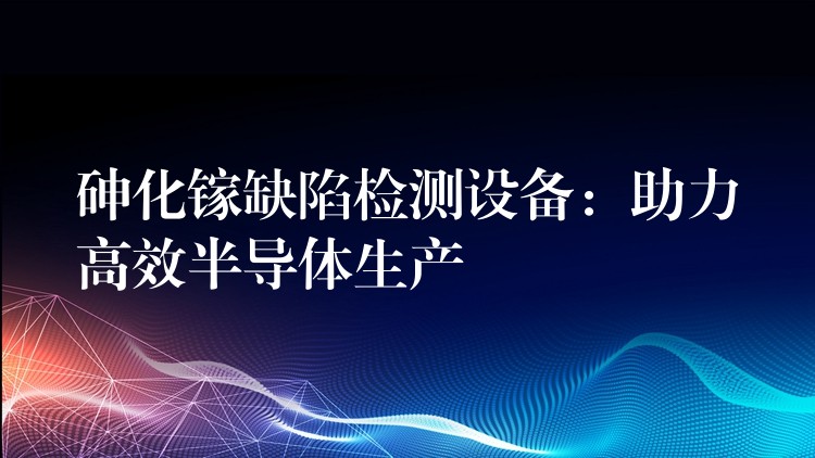 砷化镓缺陷检测设备：助力高效半导体生产