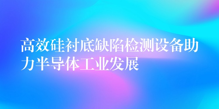 高效硅衬底缺陷检测设备助力半导体工业发展