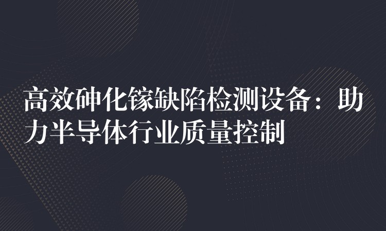 高效砷化镓缺陷检测设备:助力半导体行业质量控制