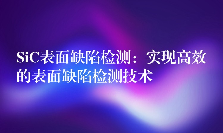 SiC表面缺陷检测:实现高效的表面缺陷检测技术
