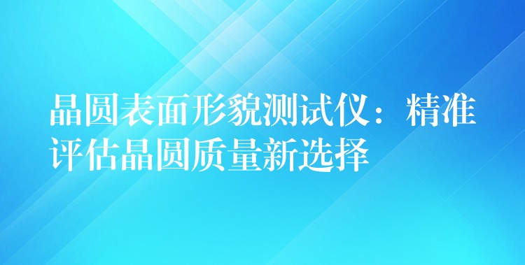 晶圆表面形貌测试仪:精准评估晶圆质量新选择