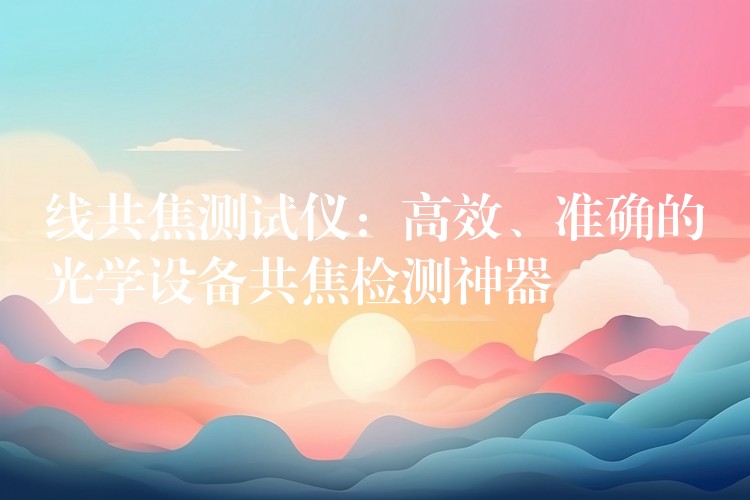 线共焦测试仪:高效、准确的光学设备共焦检测神器